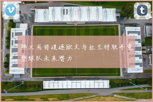 热火或将追逐欧文与杜兰特联手重塑球队未来潜力