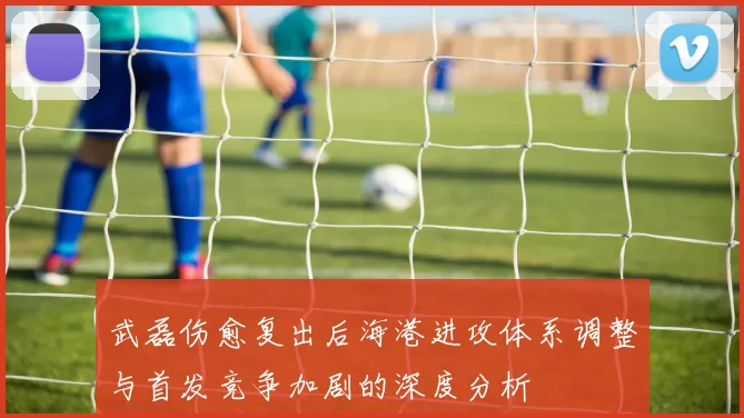 武磊伤愈复出后海港进攻体系调整与首发竞争加剧的深度分析