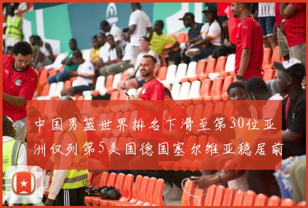 中国男篮世界排名下滑至第30位亚洲仅列第5美国德国塞尔维亚稳居前三